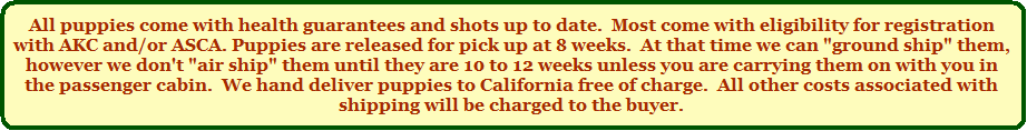 All puppies come with health guarantees and shots up to date.  Most come with eligibility for registration with AKC and/or ASCA.  All puppies are F.O.B. here at the ranch.  Puppies are released for pick up at 8 weeks.  At that time we can "ground ship" them, however we don't "air ship" them until they are somewhat older unless you are carrying them on with you in the passenger cabin.  We hand deliver puppies to California free of charge.  All other costs associated with shipping will be charged to the buyer.